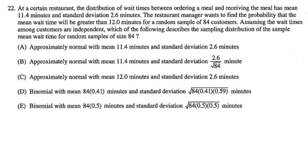 22. At a certain restaurant, the distribution of wait times between ordering a meal and receiving the meal has mean
11.4 minutes and standard deviation 2.6 minutes. The restaurant manager wants to find the probability that the
mean wait time will be greater than 12.0 minutes for a random sample of 84 customers. Assuming the wait times
among customers are independent, which of the following describes the sampling distribution of the sample
mean wait time for random samples of size 84 ?
(A) Approximately normal with mean 11.4 minutes and standard deviation 2.6 minutes
2.6
(B) Approximately normal with mean 11.4 minutes and standard deviation
minute
V84
(C) Approximately normal with mean 12.0 minutes and standard deviation 2.6 minutes
(D) Binomial with mean 84(0.41) minutes and standard deviation 84(0.41)(0.59) minutes
(E) Binomial with mean 84(0.5) minutes and standard deviation /84(0.5)(0.5) minutes

