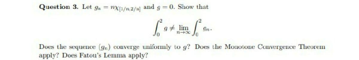 Question 3. Let g, = nx1/n.2/a] and g = 0. Show that
9 lim
Gn.
Does the sequence (gn) converge uniformly to g? Does the Monotone Convergence Theorem
apply? Does Fatou's Lemma apply?

