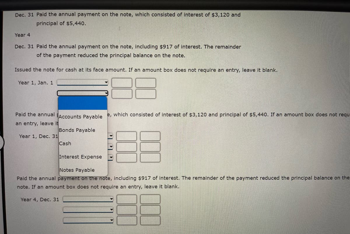 Dec. 31 Paid the annual payment on the note, which consisted of interest of $3,120 and
principal of $5,440.
Year 4
Dec. 31 Paid the annual payment on the note, including $917 of interest. The remainder
of the payment reduced the principal balance on the note.
Issued the note for cash at its face amount. If an amount box does not require an entry, leave it blank.
Year 1, Jan. 1
Paid the annual Accounts Payable e, which consisted of interest of $3,120 and principal of $5,440. If an amount box does not requ
an entry, leave it
Bonds Payable
Year 1, Dec. 31
Cash
Interest Expense
Notes Payable
Paid the annual payment on the note, including $917 of interest. The remainder of the payment reduced the principal balance on the
note. If an amount box does not require an entry, leave it blank.
Year 4, Dec. 31