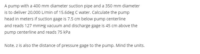 A pump with a 400 mm diameter suction pipe and a 350 mm diameter
is to deliver 20,000 L/min of 15.6deg C water. Calculate the pump
head in meters if suction gage is 7.5 cm below pump centerline
and reads 127 mmHg vacuum and discharge gage is 45 cm above the
pump centerline and reads 75 kPa
Note, z is also the distance of pressure gage to the pump. Mind the units.
