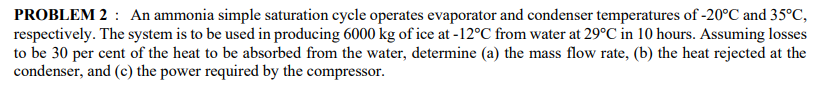 PROBLEM 2 : An ammonia simple saturation cycle operates evaporator and condenser temperatures of -20°C and 35°C,
respectively. The system is to be used in producing 6000 kg of ice at -12°C from water at 29°C in 10 hours. Assuming losses
to be 30 per cent of the heat to be absorbed from the water, determine (a) the mass flow rate, (b) the heat rejected at the
condenser, and (c) the power required by the compressor.
