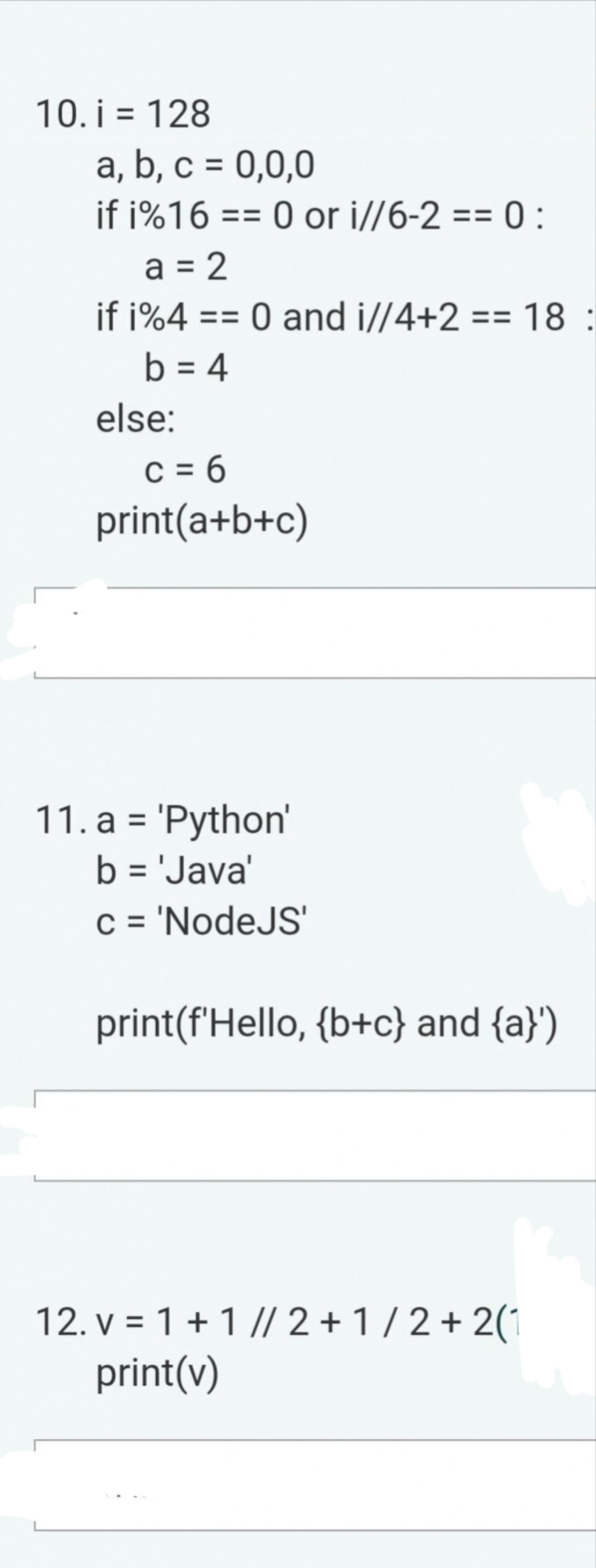 10. i = 128
a, b, c = 0,0,0
Ľ
if i%16 == 0 or i//6-2 == 0:
a = 2
if i%4 == 0 and i//4+2 == 18:
b = 4
else:
c=6
print(a+b+c)
11. a = 'Python'
b = 'Java'
c ='NodeJS'
print(f'Hello, {b+c) and {a}')
12. v = 1+1 // 2+1/2+2(1
print(v)