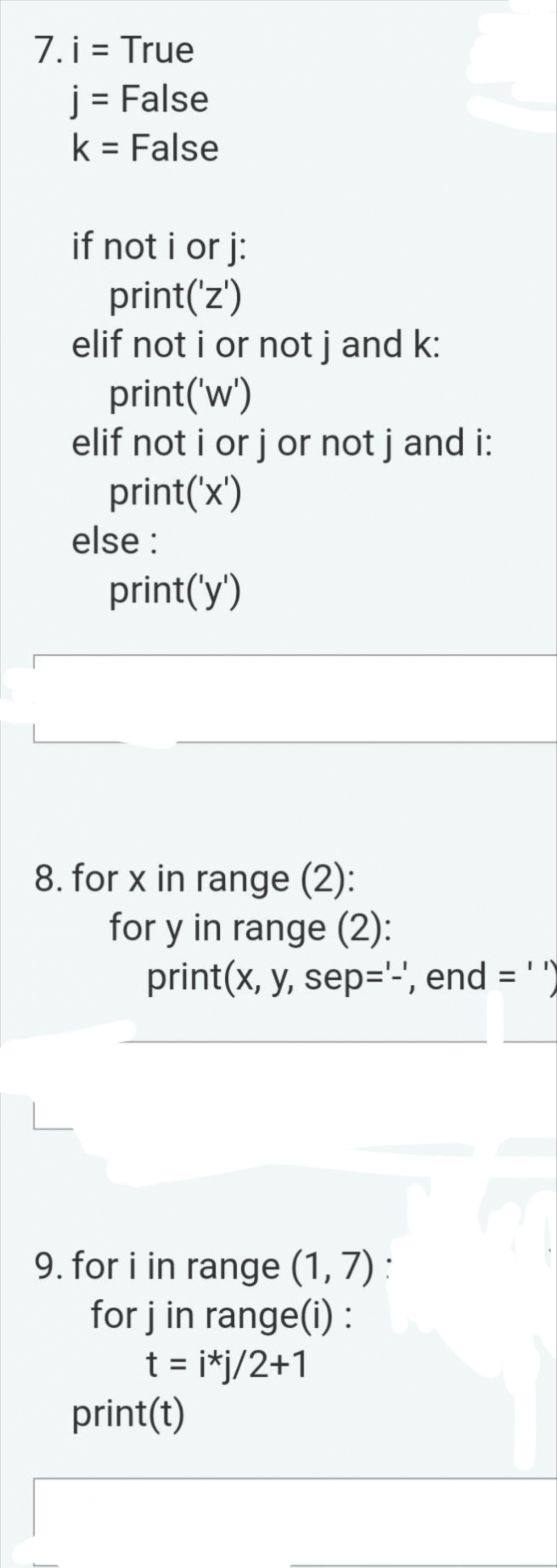 7. i = True
j = False
k = False
if not i orj:
print('z')
elif not i or not j and k:
print('w')
elif not i or j or not j and i:
print('x')
else:
print('y')
8. for x in range (2):
for y in range (2):
print(x, y, sep='-', end = '"
9. for i in range (1, 7) :
for j in range(i):
t = i*j/2+1
print(t)