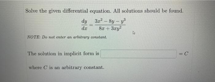 Solve the given differential equation. All solutions should be found.
3x²-8y-y³
8x + 3xy²
dy
dx
NOTE: Do not enter an arbitrary constant.
The solution in implicit form is
where C is an arbitrary constant.
D
= C