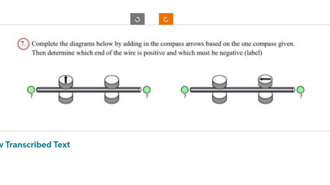 Complete the diagrams below by adding in the compass arrows based on the one compass given.
Then determine which end of the wire is positive and which must be negative (label)
v Transcribed Text