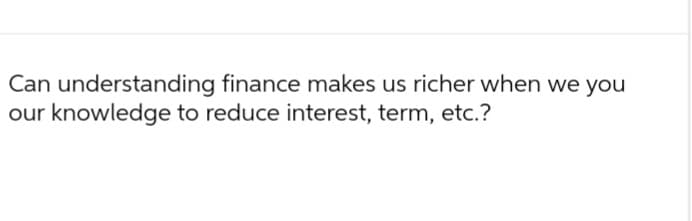 Can understanding finance makes us richer when we you
our knowledge to reduce interest, term, etc.?