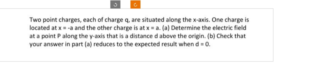 3
c
Two point charges, each of charge q, are situated along the x-axis. One charge is
located at x = -a and the other charge is at x = a. (a) Determine the electric field
at a point P along the y-axis that is a distance d above the origin. (b) Check that
your answer in part (a) reduces to the expected result when d = 0.