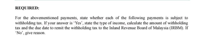 REQUIRED:
For the abovementioned payments, state whether each of the following payments is subject to
withholding tax. If your answer is 'Yes', state the type of income, calculate the amount of withholding
tax and the due date to remit the withholding tax to the Inland Revenue Board of Malaysia (IRBM). If
'No', give reason.