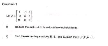 Question 1
1
-1 0
Let A -2
30
0 0 3
Reduce the matrix A to its reduced row echelon form.
Find the elementary matrices E,,E, and E, such that E,E,E,A=1..