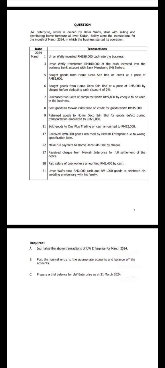 QUESTION
UW Enterprise, which is owned by Umar Wafiy, deal with selling and
distributing home furniture all over Kedah. Below were the transactions for
the month of March 2024, in which the business started its operation.
Date
2024
March
Transactions
1 Umar Wafiy invested RM150,000 cash into the business.
3 Umar Wafiy transferred RM100,000 of the cash invested into the
business bank account with Bank Menabung (M) Berhad.
5 Bought goods from Home Deco Sdn Bhd on credit at a price of
RM85,000.
6 Bought goods from Home Deco Sdn Bhd at a price of RM5,000 by
cheque before deducting cash discount of 2%.
7 Purchased two units of computer worth RM9,800 by cheque to be used
in the business.
8 Sold goods to Mewah Enterprise on credit for goods worth RM45,000.
9 Returned goods to Home Deco Sdn Bhd for goods defect during
transportation amounted to RM25,000.
11 Sold goods to One Plus Trading on cash amounted to RM32,000.
17 Received RM8,000 goods returned by Mewah Enterprise due to wrong
specification item.
22 Make full payment to Home Deco Sdn Bhd by cheque.
27 Received cheque from Mewah Enterprise for full settlement of the
debts.
28 Paid salary of two workers amounting RM5,400 by cash.
31 Umar Wafiy took RM2,000 cash and RM1,000 goods to celebrate his
wedding anniversary with his family.
Required:
A. Journalise the above transactions of UW Enterprise for March 2024.
2
B.
Post the journal entry to the appropriate accounts and balance off the
accounts.
C. Prepare a trial balance for UW Enterprise as at 31 March 2024.