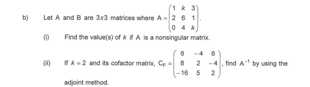 1 k 3
Let A and B are 3x3 matrices where A = 261
04 k
(i)
Find the value(s) of k if A is a nonsingular matrix.
8
-4
8
(ii)
If k 2 and its cofactor matrix, CF =
8
2
-4
find A-1 by using the
-16
5
2
adjoint method.