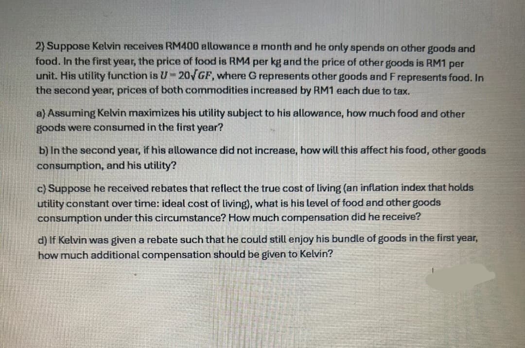 2) Suppose Kelvin receives RM400 allowance a month and he only spends on other goods and
food. In the first year, the price of food is RM4 per kg and the price of other goods is RM1 per
unit. His utility function is U-20√GF, where G represents other goods and F represents food. In
the second year, prices of both commodities increased by RM1 each due to tax.
a) Assuming Kelvin maximizes his utility subject to his allowance, how much food and other
goods were consumed in the first year?
b) In the second year, if his allowance did not increase, how will this affect his food, other goods
consumption, and his utility?
c) Suppose he received rebates that reflect the true cost of living (an inflation index that holds
utility constant over time: ideal cost of living), what is his level of food and other goods
consumption under this circumstance? How much compensation did he receive?
d) If Kelvin was given a rebate such that he could still enjoy his bundle of goods in the first year,
how much additional compensation should be given to Kelvin?