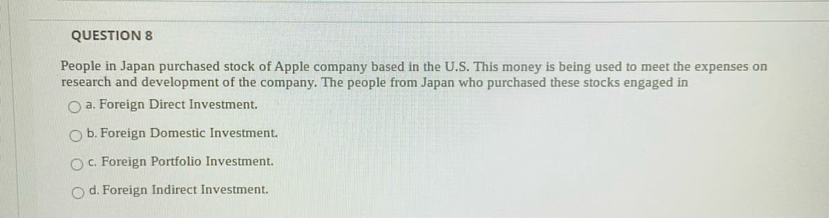 QUESTION 8
People in Japan purchased stock of Apple company based in the U.S. This money is being used to meet the expenses on
research and development of the company. The people from Japan who purchased these stocks engaged in
O a. Foreign Direct Investment.
O b. Foreign Domestic Investment.
O C. Foreign Portfolio Investment.
O d. Foreign Indirect Investment.
