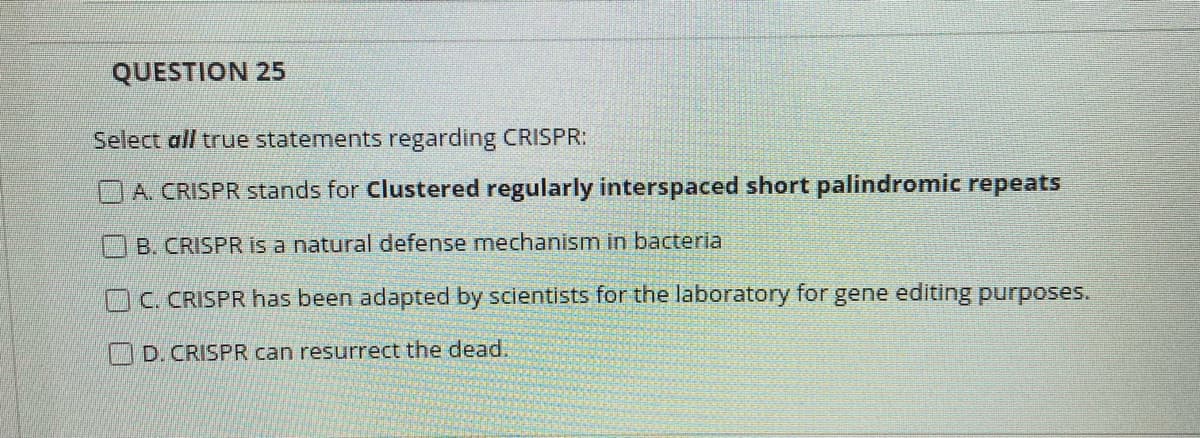 QUESTION 25
Select all true statements regarding CRISPR:
A. CRISPR stands for Clustered regularly interspaced short palindromic repeats
B. CRISPR is a natural defense mechanism in bacteria
OC. CRISPR has been adapted by scientists for the laboratory for gene editing purposes.
D. CRISPR can resurrect the dead
