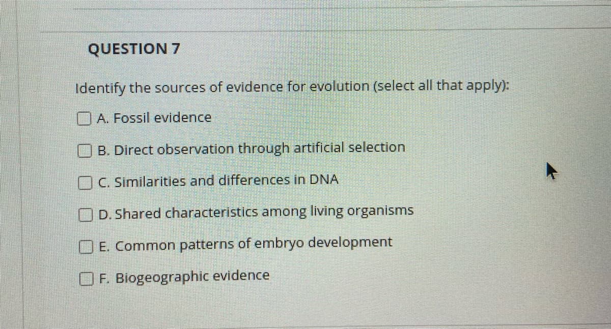 QUESTION 7
Identify the sources of evidence for evolution (select all that apply):
A. Fossil evidence
B. Direct observation through artificial selection
OC. Similarities and differences in DNA
D. Shared characteristics among living organisms
OE. Common patterns of embryo development
F. Biogeographic evidence

