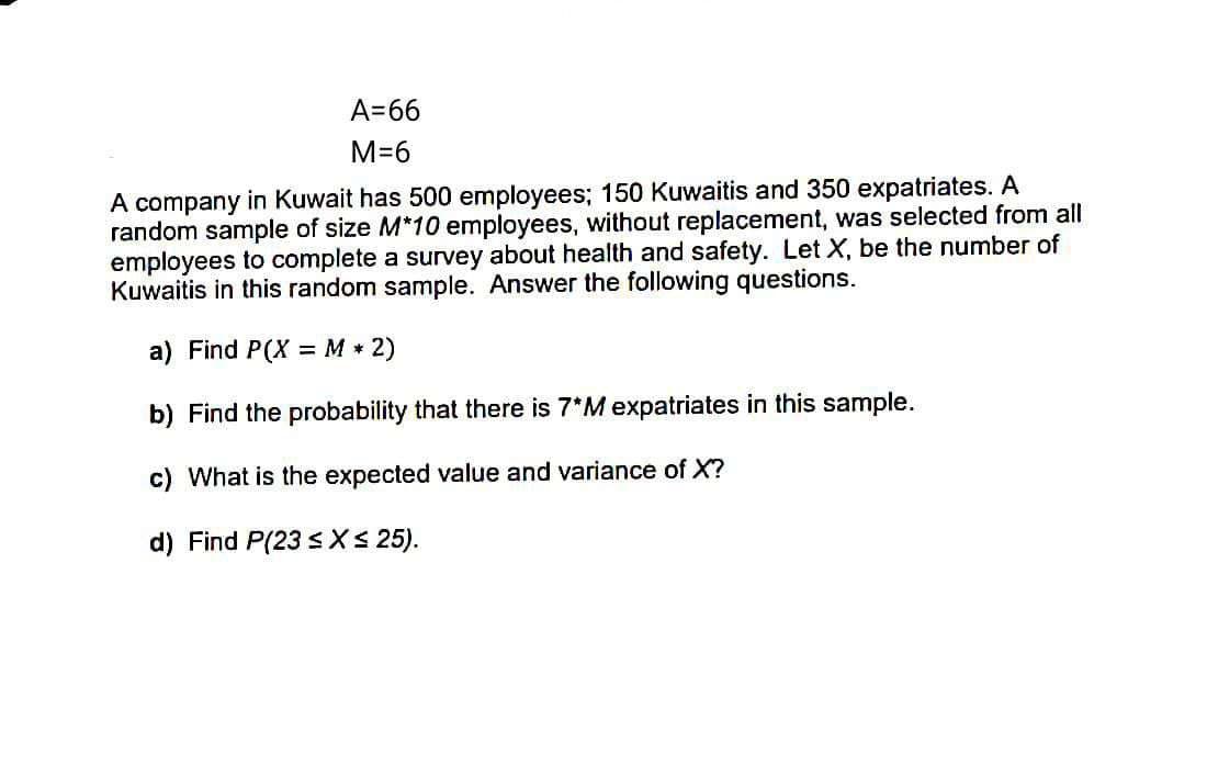 A=66
M=6
A company in Kuwait has 500 employees; 150 Kuwaitis and 350 expatriates. A
random sample of size M*10 employees, without replacement, was selected from all
employees to complete a survey about health and safety. Let X, be the number of
Kuwaitis in this random sample. Answer the following questions.
a) Find P(X =M * 2)
%3D
b) Find the probability that there is 7*M expatriates in this sample.
c) What is the expected value and variance of X?
d) Find P(23 s XS 25).
