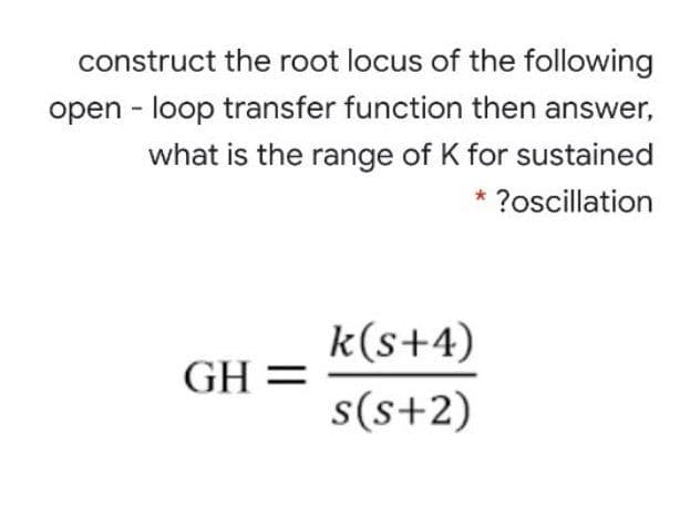 construct the root locus of the following
open - loop transfer function then answer,
what is the range of K for sustained
* ?oscillation
k(s+4)
GH =
s(s+2)

