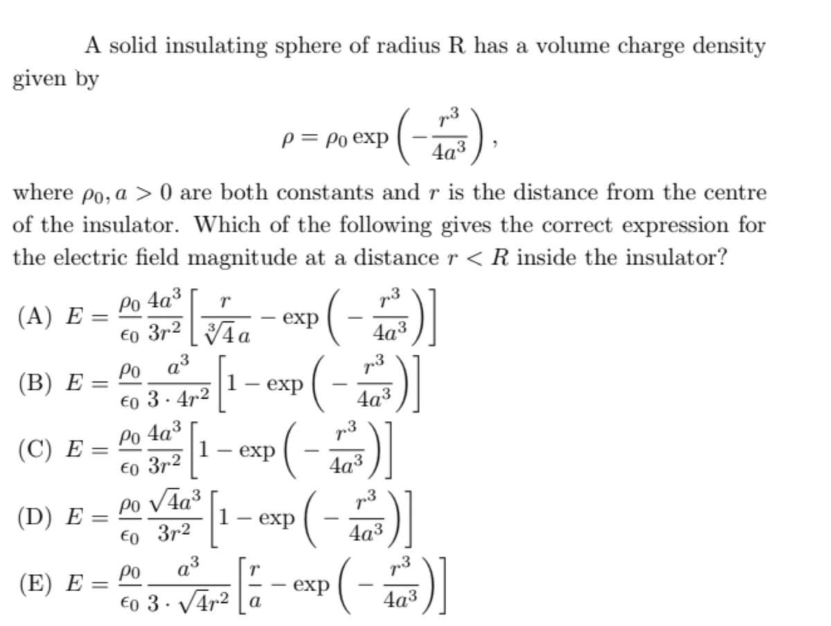 A solid insulating sphere of radius R has a volume charge density
given by
p = Po exp
4a3
where po, a > 0 are both constants and r is the distance from the centre
of the insulator. Which of the following gives the correct expression for
the electric field magnitude at a distance r <R inside the insulator?
Po 4a³
3r2
(А) Е %—
p3
exp
€0
4а3
a
Po a3
€o 3. 4r2
(В) Е
1– exp
p3
4а3
Po 4a3
1
(С) Е %—
73
exp
-
€o 3r2
4a3
(D) E = P0 V4a³
E0 3r2
a3
p3
1 – exp
||
4а3
(E) E =
po
p3
%3D
co 3 · Vara la - exp (-)
4а3
