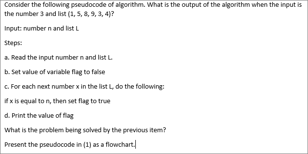 Consider the following pseudocode of algorithm. What is the output of the algorithm when the input is
the number 3 and list (1, 5, 8, 9, 3, 4)?
Input: number n and list L
Steps:
a. Read the input number n and list L.
b. Set value of variable flag to false
c. For each next number x in the list L, do the following:
if x is equal to n, then set flag to true
d. Print the value of flag
What is the problem being solved by the previous item?
Present the pseudocode in (1) as a flowchart.
