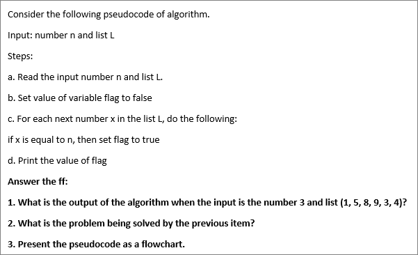 Consider the following pseudocode of algorithm.
Input: number n and list L
Steps:
a. Read the input number n and list L.
b. Set value of variable flag to false
c. For each next number x in the list L, do the following:
if x is equal to n, then set flag to true
d. Print the value of flag
Answer the ff:
1. What is the output of the algorithm when the input is the number 3 and list (1, 5, 8, 9, 3, 4)?
2. What is the problem being solved by the previous item?
3. Present the pseudocode as a flowchart.
