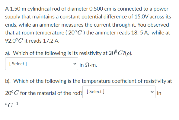 A 1.50 m cylindrical rod of diameter 0.500 cm is connected to a power
supply that maintains a constant potential difference of 15.0V across its
ends, while an ammeter measures the current through it. You observed
that at room temperature ( 20° C ) the ammeter reads 18. 5 A, while at
92.0° C it reads 17.2 A.
a). Which of the following is its resistivity at 20° C?(p).
[ Select ]
in N.m.
b). Which of the following is the temperature coefficient of resistivity at
20°C for the material of the rod? [ Select ]
in
°C-1
