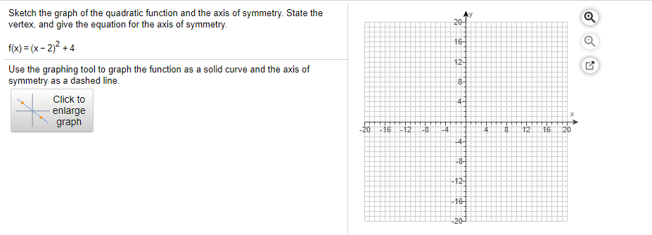 Sketch the graph of the quadratic function and the axis of symmetry. State the
vertex, and give the equation for the axis of symmetry.
20-
16-
f(x) = (x - 2)? + 4
12-
Use the graphing tool to graph the function as a solid curve and the axis of
symmetry as a dashed line.
8-
Click to
4-
enlarge
graph
-20
-16
12
-8
12
16
120
-4-
-12-
-16-
-20
