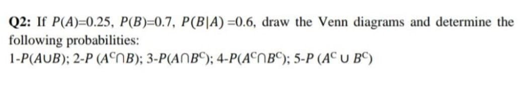Q2: If P(A)=0.25, P(B)=0.7, P(B|A)=0.6, draw the Venn diagrams and determine the
following probabilities:
1-P(AUB); 2-P (ANB); 3-P(ABC); 4-P(ACNBC); 5-P (AC U BC)