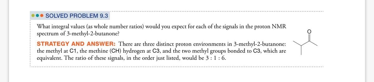 • SOLVED PROBLEM 9.3
What integral values (as whole number ratios) would you expect for each of the signals in the
proton
NMR
spectrum
of 3-methyl-2-butanone?
STRATEGY AND ANSWER: There are three distinct proton environments in 3-methyl-2-butanone:
the methyl at C1, the methine (CH) hydrogen at C3, and the two methyl groups bonded to C3, which are
equivalent. The ratio of these signals, in the order just listed, would be 3 : 1:6.
