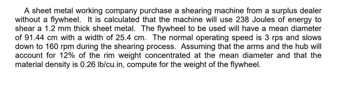 A sheet metal working company purchase a shearing machine from a surplus dealer
without a flywheel. It is calculated that the machine will use 238 Joules of energy to
shear a 1.2 mm thick sheet metal. The flywheel to be used will have a mean diameter
of 91.44 cm with a width of 25.4 cm. The normal operating speed is 3 rps and slows
down to 160 rpm during the shearing process. Assuming that the arms and the hub will
account for 12% of the rim weight concentrated at the mean diameter and that the
material density is 0.26 Ib/cu.in, compute for the weight of the flywheel.
