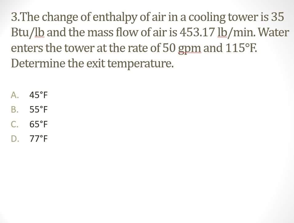 3.The change ofenthalpy of air in a cooling tower is 35
Btu/lb and the mass flow of air is 453.17 lb/min. Water
enters the tower at the rate of 50 gpm and 115°F.
Determine the exit temperature.
A. 45°F
В. 55°F
С.
65°F
D. 77°F
