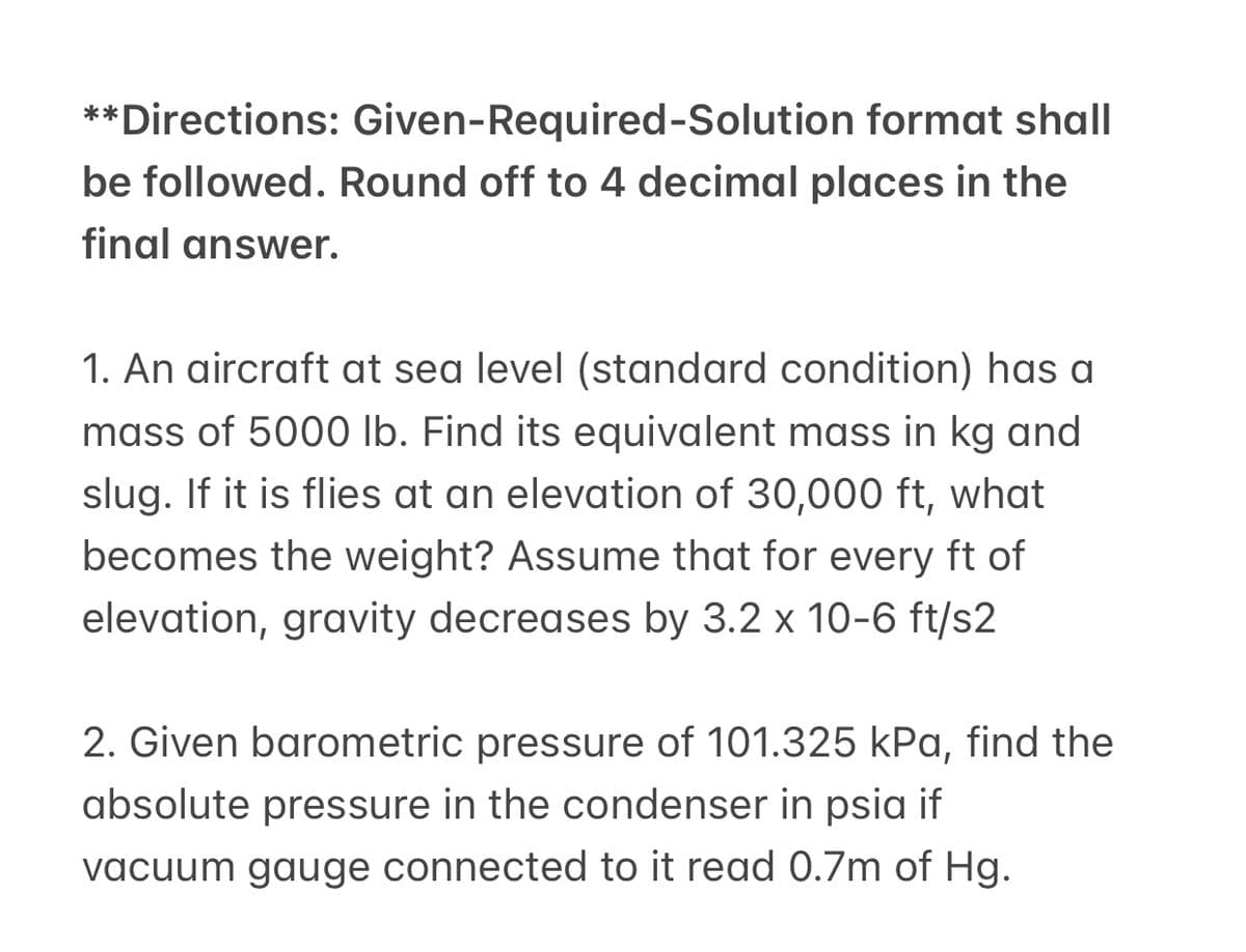 **Directions: Given-Required-Solution format shall
be followed. Round off to 4 decimal places in the
final answer.
1. An aircraft at sea level (standard condition) has a
mass of 5000 lb. Find its equivalent mass in kg and
slug. If it is flies at an elevation of 30,000 ft, what
becomes the weight? Assume that for every ft of
elevation, gravity decreases by 3.2 x 10-6 ft/s2
2. Given barometric pressure of 101.325 kPa, find the
absolute pressure in the condenser in psia if
vacuum gauge connected to it read 0.7m of Hg.
