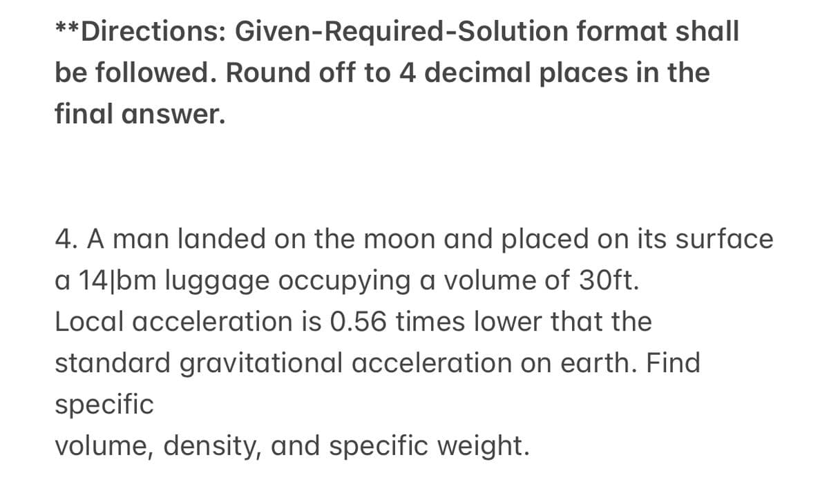 **Directions: Given-Required-Solution format shall
be followed. Round off to 4 decimal places in the
final answer.
4. A man landed on the moon and placed on its surface
a 14|bm luggage occupying a volume of 30ft.
Local acceleration is 0.56 times lower that the
standard gravitational acceleration on earth. Find
specific
volume, density, and specific weight.
