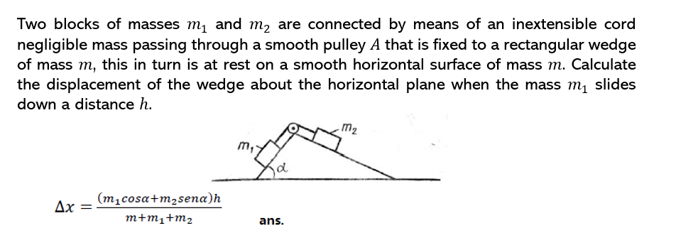 Two blocks of masses m, and m, are connected by means of an inextensible cord
negligible mass passing through a smooth pulley A that is fixed to a rectangular wedge
of mass m, this in turn is at rest on a smooth horizontal surface of mass m. Calculate
the displacement of the wedge about the horizontal plane when the mass m, slides
down a distance h.
m2
m,
d
(m1cosa+m2sena)h
Ax
m+m1+m2
ans.
