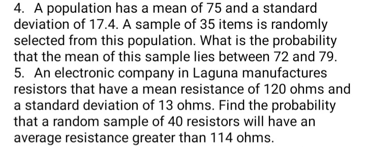 4. A population has a mean of 75 and a standard
deviation of 17.4. A sample of 35 items is randomly
selected from this population. What is the probability
that the mean of this sample lies between 72 and 79.
5. An electronic company in Laguna manufactures
resistors that have a mean resistance of 120 ohms and
a standard deviation of 13 ohms. Find the probability
that a random sample of 40 resistors will have an
average resistance greater than 114 ohms.
