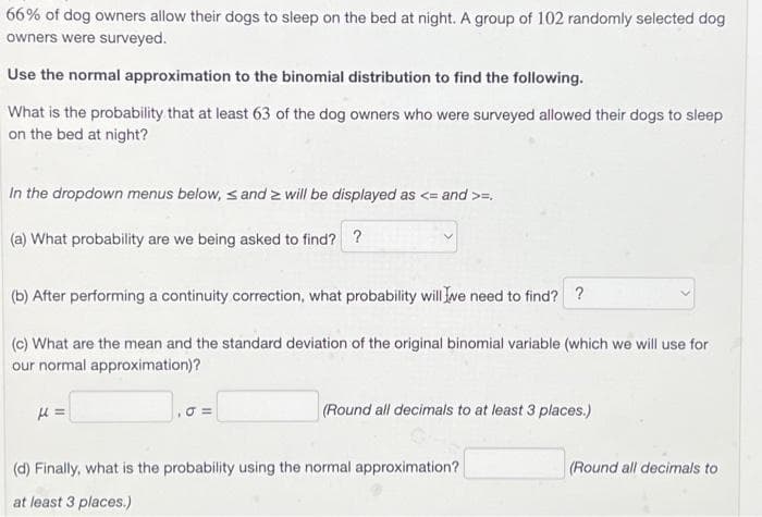 66% of dog owners allow their dogs to sleep on the bed at night. A group of 102 randomly selected dog
owners were surveyed.
Use the normal approximation to the binomial distribution to find the following.
What is the probability that at least 63 of the dog owners who were surveyed allowed their dogs to sleep
on the bed at night?
In the dropdown menus below, s and 2 will be displayed as <= and >=
(a) What probability are we being asked to find? ?
(b) After performing a continuity correction, what probability will we need to find? ?
(c) What are the mean and the standard deviation of the original binomial variable (which we will use for
our normal approximation)?
H=
₁0=
(Round all decimals to at least 3 places.)
(d) Finally, what is the probability using the normal approximation?
at least 3 places.)
(Round all decimals to