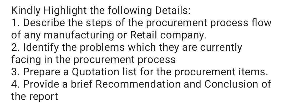 Kindly Highlight the following Details:
1. Describe the steps of the procurement process flow
of any manufacturing or Retail company.
2. Identify the problems which they are currently
facing in the procurement process
3. Prepare a Quotation list for the procurement items.
4. Provide a brief Recommendation and Conclusion of
the report