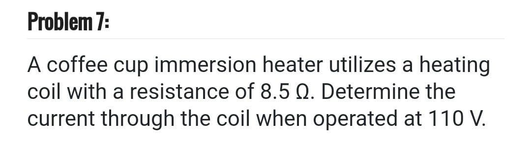 Problem 7:
A coffee cup immersion heater utilizes a heating
coil with a resistance of 8.5 Q. Determine the
current through the coil when operated at 110 V.