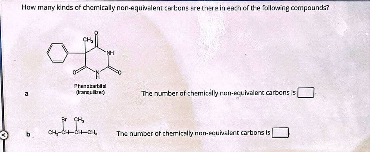 How many kinds of chemically non-equivalent carbons are there in each of the following compounds?
a
b
CH₂
NH
Phenobarbital
(tranquilizer)
The number of chemically non-equivalent carbons is
Br CH₂
CH-CH-CH-CH₂
The number of chemically non-equivalent carbons is