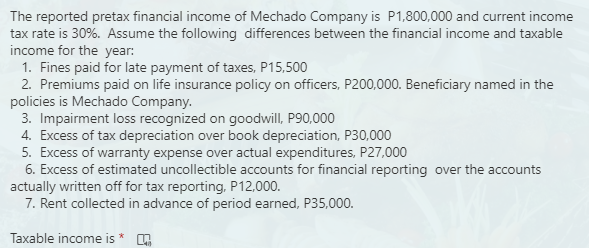 The reported pretax financial income of Mechado Company is P1,800,000 and current income
tax rate is 30%. Assume the following differences between the financial income and taxable
income for the year:
1. Fines paid for late payment of taxes, P15,500
2. Premiums paid on life insurance policy on officers, P200,000. Beneficiary named in the
policies is Mechado Company.
3. Impairment loss recognized on goodwill, P90,000
4. Excess of tax depreciation over book depreciation, P30,000
5. Excess of warranty expense over actual expenditures, P27,000
6. Excess of estimated uncollectible accounts for financial reporting over the accounts
actually written off for tax reporting, P12,000.
7. Rent collected in advance of period earned, P35,000.
Taxable income is
