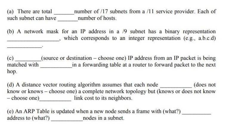 (a) There are total
such subnet can have
number of /17 subnets from a /11 service provider. Each of
_number of hosts.
(b) A network mask for an IP address in a 19 subnet has a binary representation
which corresponds to an integer representation (e.g., a.b.c.d)
(c)
matched with
_(source or destination – choose one) IP address from an IP packet is being
_in a forwarding table at a router to forward packet to the next
hop.
(d) A distance vector routing algorithm assumes that each node
know or knows – choose one) a complete network topology but (knows or does not know
- choose one)
(does not
link cost to its neighbors.
(e) An ARP Table is updated when a new node sends a frame with (what?).
address to (what?).
_nodes in a subnet.
