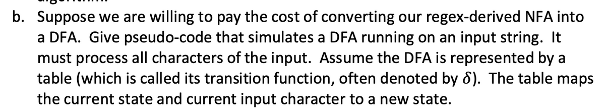 b. Suppose we are willing to pay the cost of converting our regex-derived NFA into
a DFA. Give pseudo-code that simulates a DFA running on an input string. It
must process all characters of the input. AsSsume the DFA is represented by a
table (which is called its transition function, often denoted by 8). The table maps
the current state and current input character to a new state.
