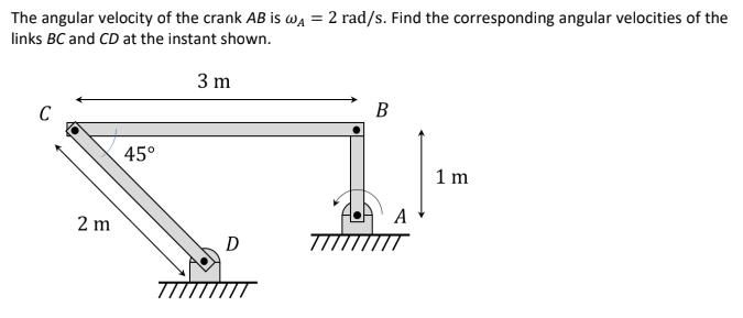 The angular velocity of the crank AB is wa = 2 rad/s. Find the corresponding angular velocities of the
links BC and CD at the instant shown.
3 m
В
45°
1 m
2 m
A
D
7TÍTTÍTTT
