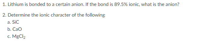 1. Lithium is bonded to a certain anion. If the bond is 89.5% ionic, what is the anion?
2. Determine the ionic character of the following:
a. Sic
b. Cao
c. MgCl2

