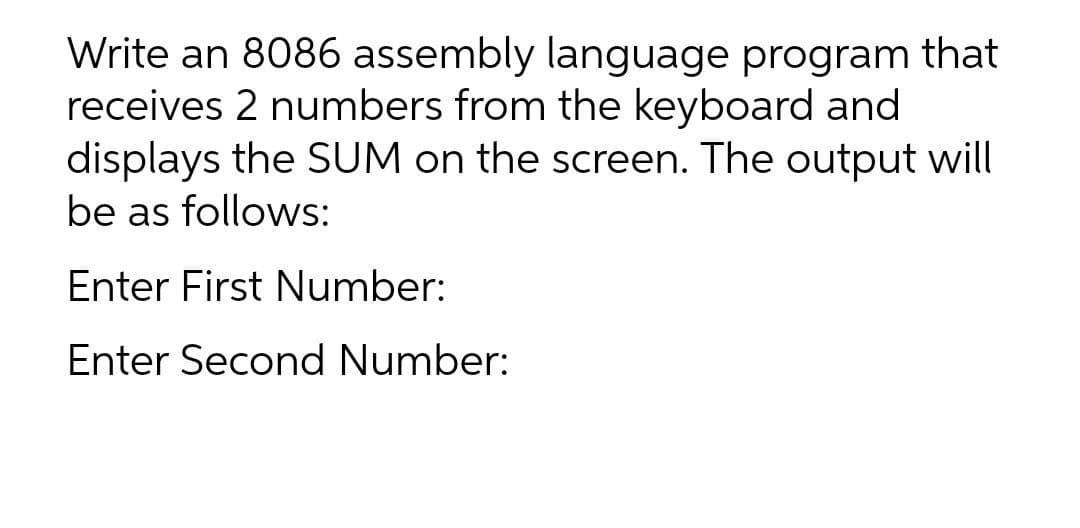 Write an 8086 assembly language program that
receives 2 numbers from the keyboard and
displays the SUM on the screen. The output will
be as follows:
Enter First Number:
Enter Second Number:

