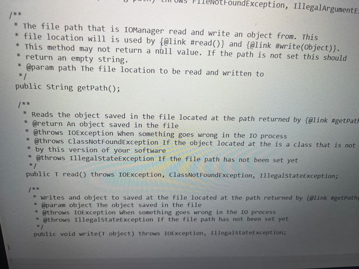 /**
* The file path that is IOManager read and write an object from. This
*file location will is used by @link #read()} and {@link #write(Object)}.
* This method may not return a null value. If the path is not set this should
return an empty string.
*
@param path The file location to be read and written to
}
#
*1
public string getPath();
otFoundException, IllegalArgumentE;
/*
* Reads the object saved in the file located at the path returned by {@link #getPatF
* @return An object saved in the file.
3*
@throws IOException when something goes wrong in the IO process
@throws ClassNotFoundException If the object located at the is a class that is not
* by this version of your software
@throws Illegal state Exception If the file path has not been set yet
*
*/
public T read() throws IOException, ClassNotFoundException, IllegalStateException;
/**
* Writes and object to saved at the file located at the path returned by {@link #getPath(
@param object The object saved in the file
* @throws IOException when something goes wrong in the IO process
*
@throws Illegalstate Exception If the file path has not been set yet
*1
public void write(T object) throws IOException, Illegal stateException;