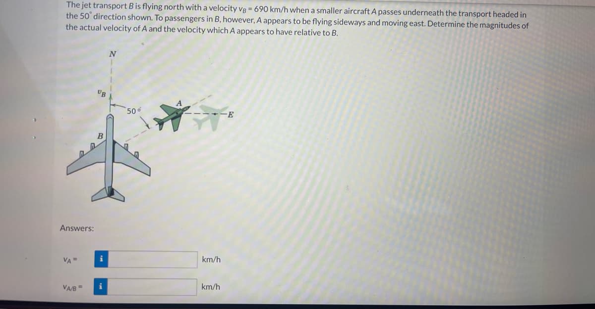 The jet transport B is flying north with a velocity vB = 690 km/h when a smaller aircraft A passes underneath the transport headed in
the 50° direction shown. To passengers in B, however, A appears to be flying sideways and moving east. Determine the magnitudes of
the actual velocity of A and the velocity which A appears to have relative to B.
Answers:
VA =
VA/B
UB
B
i
i
N
50%
km/h
km/h
-Ε