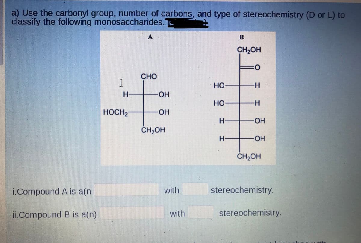 a) Use the carbonyl group, number of carbons, and type of stereochemistry (D or L) to
classify the following monosaccharides.
CH2OH
O:
CHO
I
но
-H-
HO-
но
-H-
HOCH2
HO-
-O-
CH2OH
H-
OH
CH2OH
i.Compound A is a(n
with
stereochemistry.
ii.Compound B is a(n)
with
stereochemistry.
