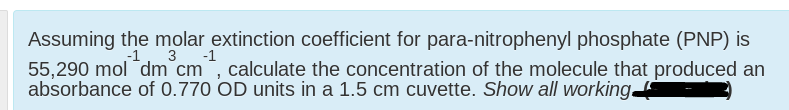 Assuming the molar extinction coefficient for para-nitrophenyl phosphate (PNP) is
55,290 mol "dm cm, calculate the concentration of the molecule that produced an
absorbance of 0.770 OD units in a 1.5 cm cuvette. Show all working
-1
3
-1
