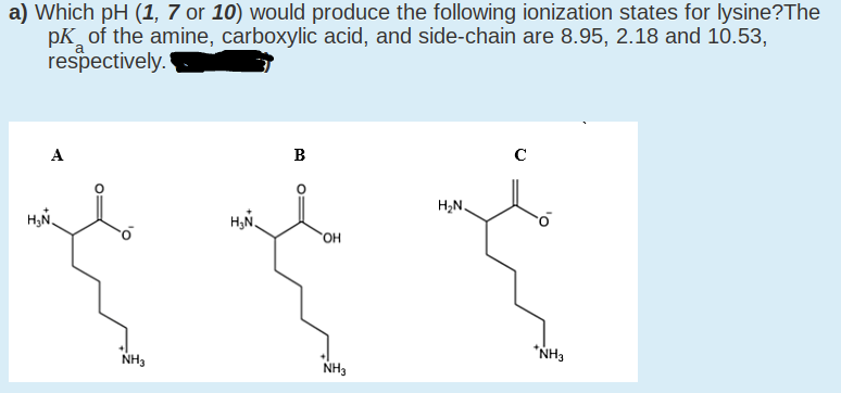 a) Which pH (1, 7 or 10) would produce the following ionization states for lysine?The
pK of the amine, carboxylic acid, and side-chain are 8.95, 2.18 and 10.53,
respectively.
A
В
C
H2N.
H;N.
HO
"NH3
NH3
NH3
