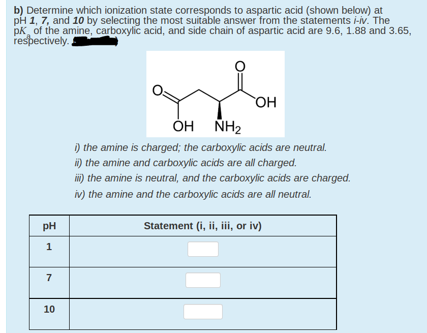 b) Determine which ionization state corresponds to aspartic acid (shown below) at
pH 1, 7, and 10 by selecting the most suitable answer from the statements i-iv. The
pK of the amine, carboxylic acid, and side chain of aspartic acid are 9.6, 1.88 and 3.65,
respectively.
ОН
ÓH
ÑH2
i) the amine is charged; the carboxylic acids are neutral.
ii) the amine and carboxylic acids are all charged.
iii) the amine is neutral, and the carboxylic acids are charged.
iv) the amine and the carboxylic acids are all neutral.
pH
Statement (i, ii, iii, or iv)
1
7
10
%3D
